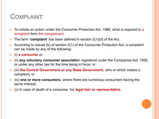 COMPLAINT:
 To initiate an action under the Consumer Protection Act, 1986, what is required is a
complaint from the complainant.
 The term ‘complaint’ has been defined in section 2(1)(d) of the Act.
 According to clause (b) of section 2(1) of the Consumer Protection Act, a complaint
can be made by any of the following:
 (i) a consumer or
 (ii) any voluntary consumer association registered under the Companies Act, 1956,
or under any other law for the time being in force; or
 (iii) the Central Government or any State Government, who or which makes a
complaint; or
 (iv) one or more consumers, where there are numerous consumers having the
same interest;
 (v) In case of death of a consumer, his legal heir or representative.
 