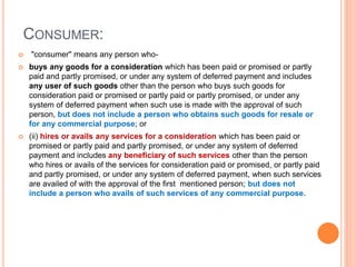 CONSUMER:
 "consumer" means any person who-
 buys any goods for a consideration which has been paid or promised or partly
paid and partly promised, or under any system of deferred payment and includes
any user of such goods other than the person who buys such goods for
consideration paid or promised or partly paid or partly promised, or under any
system of deferred payment when such use is made with the approval of such
person, but does not include a person who obtains such goods for resale or
for any commercial purpose; or
 (ii) hires or avails any services for a consideration which has been paid or
promised or partly paid and partly promised, or under any system of deferred
payment and includes any beneficiary of such services other than the person
who hires or avails of the services for consideration paid or promised, or partly paid
and partly promised, or under any system of deferred payment, when such services
are availed of with the approval of the first mentioned person; but does not
include a person who avails of such services of any commercial purpose.
 