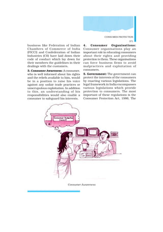 CONSUMER PROTECTION
371
business like Federation of Indian
Chambers of Commerce of India
(FICCI) and Confederation of Indian
Industries (CII) have laid down their
code of conduct which lay down for
their members the guidelines in their
dealings with the customers.
3. Consumer Awareness: A consumer,
who is well informed about his rights
and the reliefs available to him, would
be in a position to raise his voice
against any unfair trade practices or
unscrupulous exploitation. In addition
to this, an understanding of his
responsibilities would also enable a
consumer to safeguard his interests.
4. Consumer Organisations:
Consumer organisations play an
important role in educating consumers
about their rights and providing
protection to them. These organisations
can force business firms to avoid
malpractices and exploitation of
consumers.
5. Government: The government can
protect the interests of the consumers
by enacting various legislations. The
legal framework in India encompasses
various legislations which provide
protection to consumers. The most
important of these regulations is the
Consumer Protection Act, 1986. The
Consumer Awareness
 