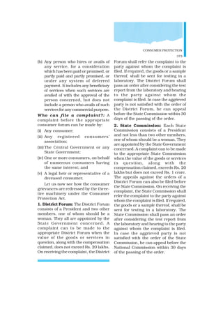 CONSUMER PROTECTION
373
(b) Any person who hires or avails of
any service, for a consideration
which has been paid or promised, or
partly paid and partly promised, or
under any system of deferred
payment. It includes any beneficiary
of services when such services are
availed of with the approval of the
person concerned, but does not
include a person who avails of such
services for any commercial purpose.
Who can file a complaint?: A
complaint before the appropriate
consumer forum can be made by:
(i) Any consumer;
(ii) Any registered consumers’
association;
(iii) The Central Government or any
State Government;
(iv) One or more consumers, on behalf
of numerous consumers having
the same interest; and
(v) A legal heir or representative of a
deceased consumer.
Let us now see how the consumer
grievances are redressed by the three-
tire machinery under the Consumer
Protection Act.
1. District Forum: The District Forum
consists of a President and two other
members, one of whom should be a
woman. They all are appointed by the
State Government concerned. A
complaint can to be made to the
appropriate District Forum when the
value of the goods or services in
question, along with the compensation
claimed, does not exceed Rs. 20 lakhs.
On receiving the complaint, the District
Forum shall refer the complaint to the
party against whom the complaint is
filed. If required, the goods or a sample
thereof, shall be sent for testing in a
laboratory. The District Forum shall
pass an order after considering the test
report from the laboratory and hearing
to the party against whom the
complaint is filed. In case the aggrieved
party is not satisfied with the order of
the District Forum, he can appeal
before the State Commission within 30
days of the passing of the order.
2. State Commission: Each State
Commission consists of a President
and not less than two other members,
one of whom should be a woman. They
are appointed by the State Government
concerned. A complaint can to be made
to the appropriate State Commission
when the value of the goods or services
in question, along with the
compensation claimed, exceeds Rs. 20
lakhs but does not exceed Rs. 1 crore.
The appeals against the orders of a
District Forum can also be filed before
the State Commission. On receiving the
complaint, the State Commission shall
refer the complaint to the party against
whom the complaint is filed. If required,
the goods or a sample thereof, shall be
sent for testing in a laboratory. The
State Commission shall pass an order
after considering the test report from
the laboratory and hearing to the party
against whom the complaint is filed.
In case the aggrieved party is not
satisfied with the order of the State
Commission, he can appeal before the
National Commission within 30 days
of the passing of the order.
 