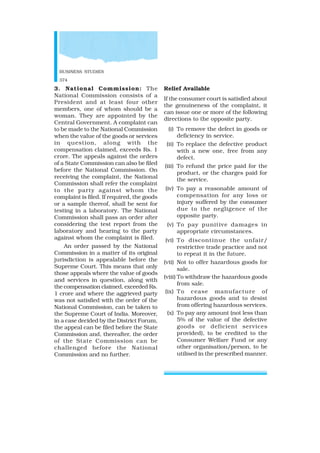 BUSINESS STUDIES
374
3. National Commission: The
National Commission consists of a
President and at least four other
members, one of whom should be a
woman. They are appointed by the
Central Government. A complaint can
to be made to the National Commission
when the value of the goods or services
in question, along with the
compensation claimed, exceeds Rs. 1
crore. The appeals against the orders
of a State Commission can also be filed
before the National Commission. On
receiving the complaint, the National
Commission shall refer the complaint
to the party against whom the
complaint is filed. If required, the goods
or a sample thereof, shall be sent for
testing in a laboratory. The National
Commission shall pass an order after
considering the test report from the
laboratory and hearing to the party
against whom the complaint is filed.
An order passed by the National
Commission in a matter of its original
jurisdiction is appealable before the
Supreme Court. This means that only
those appeals where the value of goods
and services in question, along with
the compensation claimed, exceeded Rs.
1 crore and where the aggrieved party
was not satisfied with the order of the
National Commission, can be taken to
the Supreme Court of India. Moreover,
in a case decided by the District Forum,
the appeal can be filed before the State
Commission and, thereafter, the order
of the State Commission can be
challenged before the National
Commission and no further.
Relief Available
If the consumer court is satisfied about
the genuineness of the complaint, it
can issue one or more of the following
directions to the opposite party.
(i) To remove the defect in goods or
deficiency in service.
(ii) To replace the defective product
with a new one, free from any
defect.
(iii) To refund the price paid for the
product, or the charges paid for
the service.
(iv) To pay a reasonable amount of
compensation for any loss or
injury suffered by the consumer
due to the negligence of the
opposite party.
(v) To pay punitive damages in
appropriate circumstances.
(vi) To discontinue the unfair/
restrictive trade practice and not
to repeat it in the future.
(vii) Not to offer hazardous goods for
sale.
(viii) To withdraw the hazardous goods
from sale.
(ix) To cease manufacture of
hazardous goods and to desist
from offering hazardous services.
(x) To pay any amount (not less than
5% of the value of the defective
goods or deficient services
provided), to be credited to the
Consumer Welfare Fund or any
other organisation/person, to be
utilised in the prescribed manner.
 