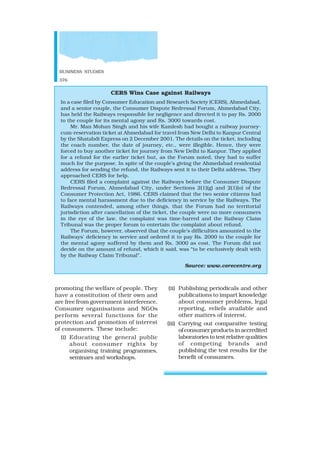 BUSINESS STUDIES
376
promoting the welfare of people. They
have a constitution of their own and
are free from government interference.
Consumer organisations and NGOs
perform several functions for the
protection and promotion of interest
of consumers. These include:
(i) Educating the general public
about consumer rights by
organising training programmes,
seminars and workshops.
CERS Wins Case against Railways
In a case filed by Consumer Education and Research Society (CERS), Ahmedabad,
and a senior couple, the Consumer Dispute Redressal Forum, Ahmedabad City,
has held the Railways responsible for negligence and directed it to pay Rs. 2000
to the couple for its mental agony and Rs. 3000 towards cost.
Mr. Man Mohan Singh and his wife Kamlesh had bought a railway journey-
cum-reservation ticket at Ahmedabad for travel from New Delhi to Kanpur Central
by the Shatabdi Express on 2 December 2001. The details on the ticket, including
the coach number, the date of journey, etc., were illegible. Hence, they were
forced to buy another ticket for journey from New Delhi to Kanpur. They applied
for a refund for the earlier ticket but, as the Forum noted, they had to suffer
much for the purpose. In spite of the couple’s giving the Ahmedabad residential
address for sending the refund, the Railways sent it to their Delhi address. They
approached CERS for help.
CERS filed a complaint against the Railways before the Consumer Dispute
Redressal Forum, Ahmedabad City, under Sections 2(1)(g) and 2(1)(o) of the
Consumer Protection Act, 1986. CERS claimed that the two senior citizens had
to face mental harassment due to the deficiency in service by the Railways. The
Railways contended, among other things, that the Forum had no territorial
jurisdiction after cancellation of the ticket, the couple were no more consumers
in the eye of the law, the complaint was time-barred and the Railway Claim
Tribunal was the proper forum to entertain the complaint about refund.
The Forum, however, observed that the couple’s difficulties amounted to the
Railways’ deficiency in service and ordered it to pay Rs. 2000 to the couple for
the mental agony suffered by them and Rs. 3000 as cost. The Forum did not
decide on the amount of refund, which it said, was “to be exclusively dealt with
by the Railway Claim Tribunal”.
Source: www.corecentre.org
(ii) Publishing periodicals and other
publications to impart knowledge
about consumer problems, legal
reporting, reliefs available and
other matters of interest.
(iii) Carrying out comparative testing
of consumer products in accredited
laboratories to test relative qualities
of competing brands and
publishing the test results for the
benefit of consumers.
 