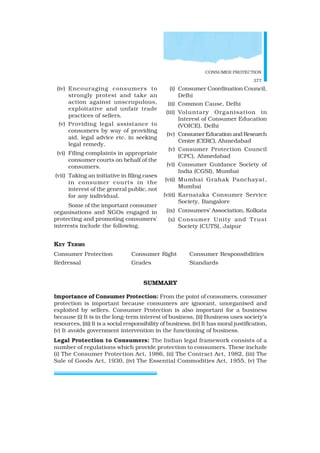 CONSUMER PROTECTION
377
(iv) Encouraging consumers to
strongly protest and take an
action against unscrupulous,
exploitative and unfair trade
practices of sellers.
(v) Providing legal assistance to
consumers by way of providing
aid, legal advice etc. in seeking
legal remedy.
(vi) Filing complaints in appropriate
consumer courts on behalf of the
consumers.
(vii) Taking an initiative in filing cases
in consumer courts in the
interest of the general public, not
for any individual.
Some of the important consumer
organisations and NGOs engaged in
protecting and promoting consumers’
interests include the following.
(i) Consumer Coordination Council,
Delhi
(ii) Common Cause, Delhi
(iii) Voluntary Organisation in
Interest of Consumer Education
(VOICE), Delhi
(iv) ConsumerEducationandResearch
Centre (CERC), Ahmedabad
(v) Consumer Protection Council
(CPC), Ahmedabad
(vi) Consumer Guidance Society of
India (CGSI), Mumbai
(vii) Mumbai Grahak Panchayat,
Mumbai
(viii) Karnataka Consumer Service
Society, Bangalore
(ix) Consumers’ Association, Kolkata
(x) Consumer Unity and Trust
Society (CUTS), Jaipur
KEY TERMS
Consumer Protection Consumer Right Consumer Responsibilities
Redressal Grades Standards
SUMMARY
Importance of Consumer Protection: From the point of consumers, consumer
protection is important because consumers are ignorant, unorganised and
exploited by sellers. Consumer Protection is also important for a business
because (i) It is in the long-term interest of business, (ii) Business uses society’s
resources, (iii) It is a social responsibility of business, (iv) It has moral justification,
(v) It avoids government intervention in the functioning of business.
Legal Protection to Consumers: The Indian legal framework consists of a
number of regulations which provide protection to consumers. These include
(i) The Consumer Protection Act, 1986, (ii) The Contract Act, 1982, (iii) The
Sale of Goods Act, 1930, (iv) The Essential Commodities Act, 1955, (v) The
 