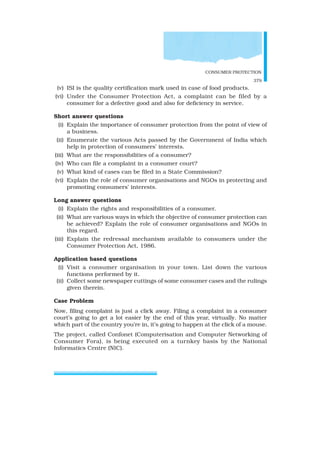 CONSUMER PROTECTION
379
(v) ISI is the quality certification mark used in case of food products.
(vi) Under the Consumer Protection Act, a complaint can be filed by a
consumer for a defective good and also for deficiency in service.
Short answer questions
(i) Explain the importance of consumer protection from the point of view of
a business.
(ii) Enumerate the various Acts passed by the Government of India which
help in protection of consumers’ interests.
(iii) What are the responsibilities of a consumer?
(iv) Who can file a complaint in a consumer court?
(v) What kind of cases can be filed in a State Commission?
(vi) Explain the role of consumer organisations and NGOs in protecting and
promoting consumers’ interests.
Long answer questions
(i) Explain the rights and responsibilities of a consumer.
(ii) What are various ways in which the objective of consumer protection can
be achieved? Explain the role of consumer organisations and NGOs in
this regard.
(iii) Explain the redressal mechanism available to consumers under the
Consumer Protection Act, 1986.
Application based questions
(i) Visit a consumer organisation in your town. List down the various
functions performed by it.
(ii) Collect some newspaper cuttings of some consumer cases and the rulings
given therein.
Case Problem
Now, filing complaint is just a click away. Filing a complaint in a consumer
court’s going to get a lot easier by the end of this year, virtually. No matter
which part of the country you’re in, it’s going to happen at the click of a mouse.
The project, called Confonet (Computerisation and Computer Networking of
Consumer Fora), is being executed on a turnkey basis by the National
Informatics Centre (NIC).
 