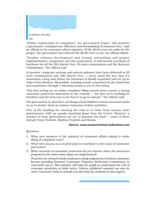BUSINESS STUDIES
380
”Online registration of complaints, the government hopes, will promote
e-governance, transparency, efficiency and streamlining of consumer fora,” said
an official in the consumer affairs ministry. Of Rs 48.64 crore set aside for the
project, the government has released Rs 30.56 crore so far, the official added.
”Besides software development and testing, networking and project
implementation, integration and site preparation, it will include purchase of
hardware for all the 583 district fora, 35 state commissions and the National
Commission,” the official said.
At present, computer systems and system software have been delivered to 25
state commissions and 300 district fora — never mind the fact that it’s
sometimes a long wait before the hardware is finally unpacked and set up in
some of the districts. Meanwhile, training of staff, sometimes in the classroom
and sometimes through e-learning sessions, are in full swing.
”But just setting up an online complaint filing system won’t ensure a strong
consumer protection movement in the country — for that we’re working on
GenNext and the best way to do that is to go to schools,” the official said.
The government is, therefore, involving school children to form consumer clubs
so as to involve them in various consumer welfare activities.
Part of the funding for running the club is to come from various state
governments, with an equally matching grant from the Centre. However, a
number of state governments are yet to sanction the fund — some of these
include Uttar Pradesh, Madhya Pradesh and Kerala.
Source: www.economictimes.indiatimes.com
Question
1. What new measure is the ministry of consumer affairs taking to make
filing of complaint easy?
2. What role can you as a student play to contribute to the cause of consumer
protection?
3. What scenario of consumer protection do you foresee when the measures
proposed in the above news report are implemented?
(Teachers are advised to help students to study judgements of various consumer
forums including National Consumer Disputes Redressal Commission at
www.ncdrc.nic.in. This initiative will help the pupils to understand the role of
consumer protection in India better. Various published material can also be
used. Consumer clubs in schools can also help the students in this regard.)
 