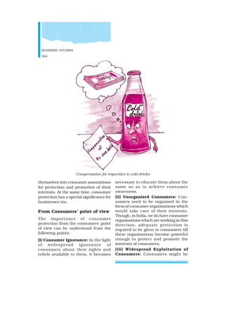 BUSINESS STUDIES
364
themselves into consumer associations
for protection and promotion of their
interests. At the same time, consumer
protection has a special significance for
businesses too.
From Consumers’ point of view
The importance of consumer
protection from the consumers’ point
of view can be understood from the
following points:
(i) Consumer Ignorance: In the light
of widespread ignorance of
consumers about their rights and
reliefs available to them, it becomes
necessary to educate them about the
same so as to achieve consumer
awareness.
(ii) Unorganised Consumers: Con-
sumers need to be organised in the
form of consumer organisations which
would take care of their interests.
Though, in India, we do have consumer
organisations which are working in this
direction, adequate protection is
required to be given to consumers till
these organisations become powerful
enough to protect and promote the
interests of consumers.
(iii) Widespread Exploitation of
Consumers: Consumers might be
Compensation for impurities in cold drinks
 