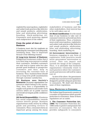 CONSUMER PROTECTION
365
exploited by unscrupulous, exploitative
and unfair trade practices like defective
and unsafe products, adulteration,
false and misleading advertising,
hoarding, black-marketing etc.
Consumers need protection against
such malpractices of the sellers.
From the point of view of
Business
A business must also lay emphasis on
protecting the consumers and adequately
satisfying them. This is important
because of the following reasons:
(i) Long-term Interest of Business:
Enlightened businesses realise that it
is in their long-term interest to satisfy
their customers. Satisfied customers
not only lead to repeat sales but also
provide good feedback to prospective
customers and thus, help in
increasing the customer-base of
business. Thus, business firms should
aim at long-term profit maximisation
through customer satisfaction.
(ii) Business uses Society’s
Resources: Business organisations use
resources which belong to the society.
They, thus, have a responsibility to
supply such products and render such
services which are in public interest
and would not impair public confidence
in them.
(iii) Social Responsibility: A business
has social responsibilities towards
various interest groups. Business
organisations make money by selling
goods and providing services to
consumers. Thus, consumers form an
important group among the many
stakeholders of business and like
other stakeholders, their interest has
to be well taken care of.
(iv) Moral Justification: It is the moral
duty of any business to take care of
consumer’s interest and avoid any form
of their exploitation. Thus, a business
must avoid unscrupulous, exploitative
and unfair trade practices like defective
and unsafe products, adulteration,
false and misleading advertising,
hoarding, black marketing etc.
(v) Government Intervention: A
business engaging in any form of
exploitative trade practices would
invite government intervention or
action. This can impair and
tarnish the image of the company.
Thus, it is advisable that business
organisations voluntarily resort to
such practices where the customers’
needs and interests will well be taken
care of.
In view of the above, the government
of India has enacted several regulations
designed to provide adequate protection
to consumers. We shall now discuss
some of these regulations.
LEGAL PROTECTION TO CONSUMERS
The Indian legal framework consists of
a number of regulations which provide
protection to consumers. Some of these
regulations are as under.
1. The Consumer Protection Act,
1986: The Consumer Protection Act,
1986 seeks to protect and promote the
interests of consumers. The Act
provides safeguards to consumers
 