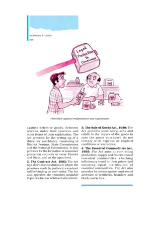 BUSINESS STUDIES
366
against defective goods, deficient
services, unfair trade practices, and
other forms of their exploitation. The
Act provides for the setting up of a
three-tier machinery, consisting of
District Forums, State Commissions
and the National Commission. It also
provides for the formation of consumer
protection councils in every District
and State, and at the apex level.
2. The Contract Act, 1982: The Act
lays down the conditions in which the
promises made by parties to a contract
will be binding on each other. The Act
also specifies the remedies available
to parties in case of breach of contract.
3. The Sale of Goods Act, 1930: The
Act provides some safeguards and
reliefs to the buyers of the goods in
case the goods purchased do not
comply with express or implied
conditions or warranties.
4. The Essential Commodities Act,
1955: The Act aims at controlling
production, supply and distribution of
essential commodities, checking
inflationary trend in their prices and
ensuring equal distribution of
essential commodities. The Act also
provides for action against anti-social
activities of profiteers, hoarders and
black-marketers.
Protection against malpractices and exploitation
 