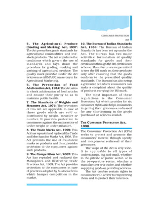 CONSUMER PROTECTION
367
5. The Agricultural Produce
(Grading and Marking) Act, 1937:
The Act prescribes grade standards for
agricultural commodities and live-
stock products. The Act stipulates the
conditions which govern the use of
standards and lays down the
procedure for grading, marking and
packing of agricultural produce. The
quality mark provided under the Act
is known as AGMARK, an acronym for
Agricultural Marketing.
6. The Prevention of Food
Adulteration Act, 1954: The Act aims
to check adulteration of food articles
and ensure their purity so as to
maintain public health.
7. The Standards of Weights and
Measures Act, 1976: The provisions
of this Act are applicable in case of
those goods which are sold or
distributed by weight, measure or
number. It provides protection to
consumers against the malpractice of
under-weight or under-measure.
8. The Trade Marks Act, 1999: This
Act has repealed and replaced the Trade
and Merchandise Marks Act, 1958. The
Act prevents the use of fraudulent
marks on products and thus, provides
protection to the consumers against
such products.
9. The Competition Act, 2002: This
Act has repealed and replaced the
Monopolies and Restrictive Trade
Practices Act, 1969. The Act provides
protection to the consumers in case
of practices adopted by business firms
which hamper competition in the
market.
10. The Bureau of Indian Standards
Act, 1986: The Bureau of Indian
Standards has been set up under the
Act. The Bureau has two major
activities: formulation of quality
standards for goods and their
certification through the BIS certification
scheme. Manufacturers are permitted
to use the ISI mark on their products
only after ensuring that the goods
conform to the prescribed quality
standards. The Bureau has also setup
a grievance cell where consumers can
make a complaint about the quality
of products carrying the ISI mark.
The most important of these
regulations is the Consumer
Protection Act which provides for six
consumer rights and helps consumers
in getting their grievances redressed
for any shortcoming in the goods
purchased or services availed.
THE CONSUMER PROTECTION ACT,
1986
The Consumer Protection Act (CPA)
seeks to protect and promote the
consumers’ interest through speedy
and inexpensive redressal of their
grievances.
The scope of the Act is very wide.
It is applicable to all types of
undertakings, big and small, whether
in the private or public sector, or in
the co-operative sector, whether a
manufacturer or a trader, and whether
supplying goods or providing services.
The Act confers certain rights to
consumers with a view to empowering
them and to protect their interests.
 