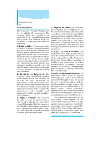 BUSINESS STUDIES
368
CONSUMER RIGHTS
The Consumer Protection Act provides
for six rights of consumers. The
consumer protection councils set up
under the Act are intended to promote
and protect the various rights of
consumers. These rights include the
following:
1. Right to Safety: The consumer has
a right to be protected against goods
and services which are hazardous to
life and health. For instance, electrical
appliances which are manufactured
with substandard products or do not
conform to the safety norms might
cause serious injury. Thus, consumers
are educated that they should use
electrical appliances which are ISI
marked as this would be an assurance
of such products meeting quality
specifications.
2. Right to be Informed: The
consumer has a right to have complete
information about the product he
intends to buy including its
ingredients, date of manufacture,
price, quantity, directions for use, etc.
It is because of this reason that the
legal framework in India requires the
manufactures to provide such
information on the package and label
of the product.
3. Right to Choose: The consumer
has the freedom to choose from a
variety of products at competitive
prices. This implies that the marketers
should offer a wide variety of products
in terms of quality, brand, prices, size,
etc. and allow the consumer to make
a choice from amongst these.
4. Right to be Heard: The consumer
has a right to file a complaint and to
be heard in case of dissatisfaction with
a good or a service. It is because of this
reason that many enlightened business
firms have set up their own consumer
service and grievance cells. Many
consumer organisations are also
working towards this direction and
helping consumers in redressal of their
grievances.
5. Right to seek Redressal: The
consumer has a right to get relief in
case the product or service falls short
of his expectations. The Consumer
Protection Act provides a number of
reliefs to the consumers including
replacement of the product, removal
of defect in the product, compensation
paid for any loss or injury suffered by
the consumer, etc.
6. Right to Consumer Education: The
consumer has a right to acquire
knowledge and to be a well informed
consumer throughout life. He should
be aware about his rights and the
reliefs available to him in case of a
product or service falling short of his
expectations. Many consumer
organisations and some enlightened
businesses are taking an active part in
educating consumers in this respect.
The Consumer Protection Act by
conferring these rights on the
consumers empowers them to fight
against any unscrupulous, exploitative
and unfair trade practices adopted by
sellers. The Box on East Delhi eatery
shows how a restaurant owner was
fined for overpricing bottled water.
 