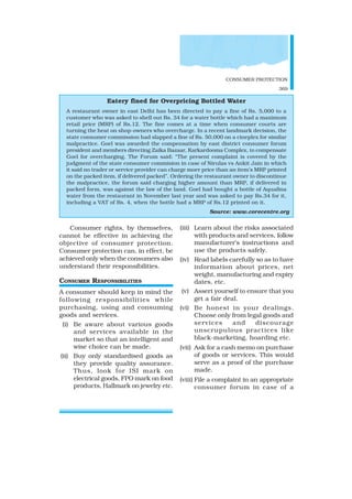 CONSUMER PROTECTION
369
Consumer rights, by themselves,
cannot be effective in achieving the
objective of consumer protection.
Consumer protection can, in effect, be
achieved only when the consumers also
understand their responsibilities.
CONSUMER RESPONSIBILITIES
A consumer should keep in mind the
following responsibilities while
purchasing, using and consuming
goods and services.
(i) Be aware about various goods
and services available in the
market so that an intelligent and
wise choice can be made.
(ii) Buy only standardised goods as
they provide quality assurance.
Thus, look for ISI mark on
electrical goods, FPO mark on food
products, Hallmark on jewelry etc.
(iii) Learn about the risks associated
with products and services, follow
manufacturer’s instructions and
use the products safely.
(iv) Read labels carefully so as to have
information about prices, net
weight, manufacturing and expiry
dates, etc.
(v) Assert yourself to ensure that you
get a fair deal.
(vi) Be honest in your dealings.
Choose only from legal goods and
services and discourage
unscrupulous practices like
black-marketing, hoarding etc.
(vii) Ask for a cash memo on purchase
of goods or services. This would
serve as a proof of the purchase
made.
(viii) File a complaint in an appropriate
consumer forum in case of a
Eatery fined for Overpricing Bottled Water
A restaurant owner in east Delhi has been directed to pay a fine of Rs. 5,000 to a
customer who was asked to shell out Rs. 34 for a water bottle which had a maximum
retail price (MRP) of Rs.12. The fine comes at a time when consumer courts are
turning the heat on shop-owners who overcharge. In a recent landmark decision, the
state consumer commission had slapped a fine of Rs. 50,000 on a cineplex for similar
malpractice. Goel was awarded the compensation by east district consumer forum
president and members directing Zaika Bazaar, Karkardooma Complex, to compensate
Goel for overcharging. The Forum said: “The present complaint is covered by the
judgment of the state consumer commision in case of Nirulas vs Ankit Jain in which
it said no trader or service provider can charge more price than an item’s MRP printed
on the packed item, if delivered packed”. Ordering the restaurant owner to discontinue
the malpractice, the forum said charging higher amount than MRP, if delivered in
packed form, was against the law of the land. Goel had bought a bottle of Aquafina
water from the restaurant in November last year and was asked to pay Rs.34 for it,
including a VAT of Rs. 4, when the bottle had a MRP of Rs.12 printed on it.
Source: www.corecentre.org
 
