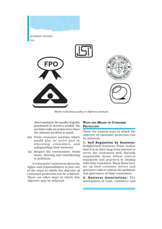 BUSINESS STUDIES
370
shortcoming in the quality of goods
purchased or services availed. Do
not fail to take an action even when
the amount involved is small.
(ix) Form consumer societies which
would play an active part in
educating consumers and
safeguarding their interests.
(x) Respect the environment. Avoid
waste, littering and contributing
to pollution.
A consumers’ awareness about his
rights and responsibilities is just one
of the ways in which the objective of
consumer protection can be achieved.
There are other ways in which this
objective may be achieved.
WAYS AND MEANS OF CONSUMER
PROTECTION
There are various ways in which the
objective of consumer protection can
be achieved.
1. Self Regulation by Business:
Enlightened business firms realise
that it is in their long-term interest to
serve the customers well. Socially
responsible firms follow ethical
standards and practices in dealing
with their customers. Many firms have
set up their customer service and
grievance cells to redress the problems
and grievances of their consumers.
2. Business Associations: The
associations of trade, commerce and
Marks indicating quality in different products
 