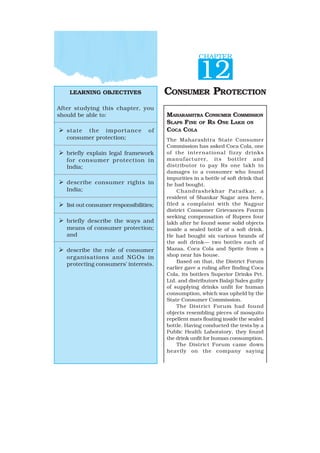 LEARNING OBJECTIVES
After studying this chapter, you
should be able to:
¾ state the importance of
consumer protection;
¾ briefly explain legal framework
for consumer protection in
India;
¾ describe consumer rights in
India;
¾ list out consumer responsibilities;
¾ briefly describe the ways and
means of consumer protection;
and
¾ describe the role of consumer
organisations and NGOs in
protecting consumers’ interests.
CHAPTER
12
CONSUMER PROTECTION
MAHARASHTRA CONSUMER COMMISSION
SLAPS FINE OF RS ONE LAKH ON
COCA COLA
The Maharashtra State Consumer
Commission has asked Coca Cola, one
of the international fizzy drinks
manufacturer, its bottler and
distributor to pay Rs one lakh in
damages to a consumer who found
impurities in a bottle of soft drink that
he had bought.
Chandrashekhar Paradkar, a
resident of Shankar Nagar area here,
filed a complaint with the Nagpur
district Consumer Grievances Fourm
seeking compensation of Rupees four
lakh after he found some solid objects
inside a sealed bottle of a soft drink.
He had bought six various brands of
the soft drink— two bottles each of
Mazaa, Coca Cola and Sprite from a
shop near his house.
Based on that, the District Forum
earlier gave a ruling after finding Coca
Cola, its bottlers Superior Drinks Pvt.
Ltd. and distributors Balaji Sales guilty
of supplying drinks unfit for human
consumption, which was upheld by the
State Consumer Commission.
The District Forum had found
objects resembling pieces of mosquito
repellent mats floating inside the sealed
bottle. Having conducted the tests by a
Public Health Laboratory, they found
the drink unfit for human consumption.
The District Forum came down
heavily on the company saying
 