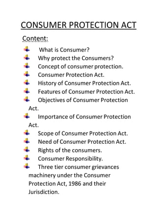CONSUMER PROTECTION ACT
Content:
What is Consumer?
Why protect the Consumers?
Concept of consumer protection.
Consumer Protection Act.
History of Consumer Protection Act.
Features of Consumer Protection Act.
Objectives of Consumer Protection
Act.
Importance of Consumer Protection
Act.
Scope of Consumer Protection Act.
Need of Consumer Protection Act.
Rights of the consumers.
Consumer Responsibility.
Three tier consumer grievances
machinery under the Consumer
Protection Act, 1986 and their
Jurisdiction.
 