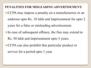 PENALITIES FOR MISLEADING ADVERTISEMENT:
CCPA may impose a penalty on a manufactureer or an
endorser upto Rs. 10 lakh and imprisonment for upto 2
years for a false or misleading advertisement.
In case of subsequent offence, the fine may extend to
Rs. 50 lakh and imprisonment upto 5 years.
CCPA can also prohibit that particular product or
service for a period upto 1 year.
 