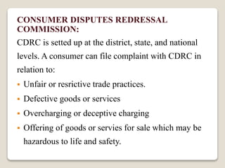 CONSUMER DISPUTES REDRESSAL
COMMISSION:
CDRC is setted up at the district, state, and national
levels. A consumer can file complaint with CDRC in
relation to:
 Unfair or resrictive trade practices.
 Defective goods or services
 Overcharging or deceptive charging
 Offering of goods or servies for sale which may be
hazardous to life and safety.
 