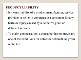 PRODUCT LIABILITY:
It means liability of a product manufacturer, service
provider or seller to compensate a consumer for any
harm or injury caused by a defective good or
deficient services.
To claim compensation, a consumer has to prove any
one of the conditions for defect or deficient, as given
in the bill.
 