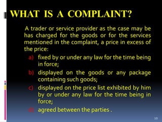 WHAT IS A COMPLAINT?
A trader or service provider as the case may be
has charged for the goods or for the services
mentioned in the complaint, a price in excess of
the price:
a) fixed by or under any law for the time being
in force;
b) displayed on the goods or any package
containing such goods;
c) displayed on the price list exhibited by him
by or under any law for the time being in
force;
d) agreed between the parties .
10
 