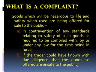 WHAT IS A COMPLAINT?
Goods which will be hazardous to life and
safety when used are being offered for
sale to the public –
a) In contravention of any standards
relating to safety of such goods as
required to be compiled with, by or
under any law for the time being in
force;
b) If the trader could have known with
due diligence that the goods so
offered are unsafe to the public;
11
 