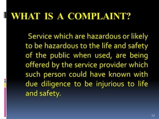WHAT IS A COMPLAINT?
Service which are hazardous or likely
to be hazardous to the life and safety
of the public when used, are being
offered by the service provider which
such person could have known with
due diligence to be injurious to life
and safety.
12
 