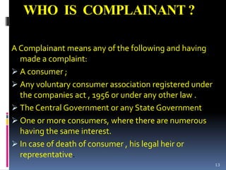WHO IS COMPLAINANT ?
A Complainant means any of the following and having
made a complaint:
 A consumer ;
 Any voluntary consumer association registered under
the companies act , 1956 or under any other law .
 The Central Government or any State Government
 One or more consumers, where there are numerous
having the same interest.
 In case of death of consumer , his legal heir or
representative.
13
 