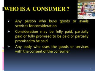 WHO ISA CONSUMER ?
 Any person who buys goods or avails
services for consideration
 Consideration may be fully paid, partially
paid or fully promised to be paid or partially
promised to be paid
 Any body who uses the goods or services
with the consent of the consumer
14
 