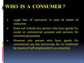 WHO IS A CONSUMER ?
 Legal heir of consumer in case of death of
consumer
 Does not include any person who buys goods for
resale or commercial purpose and services for
commercial purpose
 However any person who buys goods for
commercial use but exclusively for his livelihood
by means of self employment is a consumer.
15
 