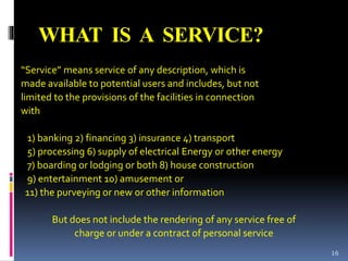 WHAT IS A SERVICE?
“Service” means service of any description, which is
made available to potential users and includes, but not
limited to the provisions of the facilities in connection
with
1) banking 2) financing 3) insurance 4) transport
5) processing 6) supply of electrical Energy or other energy
7) boarding or lodging or both 8) house construction
9) entertainment 10) amusement or
11) the purveying or new or other information
But does not include the rendering of any service free of
charge or under a contract of personal service
16
 