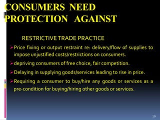 CONSUMERS NEED
PROTECTION AGAINST
RESTRICTIVETRADE PRACTICE
Price fixing or output restraint re: delivery/flow of supplies to
impose unjustified costs/restrictions on consumers.
depriving consumers of free choice, fair competition.
Delaying in supplying goods/services leading to rise in price.
Requiring a consumer to buy/hire any goods or services as a
pre-condition for buying/hiring other goods or services.
19
 