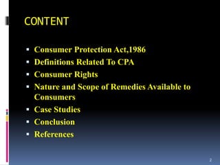 CONTENT
 Consumer Protection Act,1986
 Definitions Related To CPA
 Consumer Rights
 Nature and Scope of Remedies Available to
Consumers
 Case Studies
 Conclusion
 References
2
 