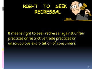RIGHT TO SEEK
REDRESSAL
It means right to seek redressal against unfair
practices or restrictive trade practices or
unscrupulous exploitation of consumers.
29
 