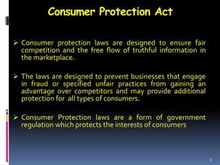 Consumer Protection Act
 Consumer protection laws are designed to ensure fair
competition and the free flow of truthful information in
the marketplace.
 The laws are designed to prevent businesses that engage
in fraud or specified unfair practices from gaining an
advantage over competitors and may provide additional
protection for all types of consumers.
 Consumer Protection laws are a form of government
regulation which protects the interests of consumers.
3
 