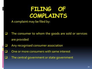 FILING OF
COMPLAINTS
A complaint may be filed by:
 The consumer to whom the goods are sold or services
are provided
 Any recognised consumer association
 One or more consumers with same interest
 The central government or state government
39
 