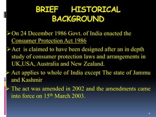 BRIEF HISTORICAL
BACKGROUND
On 24 December 1986 Govt. of India enacted the
Consumer Protection Act 1986
Act is claimed to have been designed after an in depth
study of consumer protection laws and arrangements in
UK,USA, Australia and New Zealand.
 Act applies to whole of India except The state of Jammu
and Kashmir
 The act was amended in 2002 and the amendments came
into force on 15th March 2003.
4
 