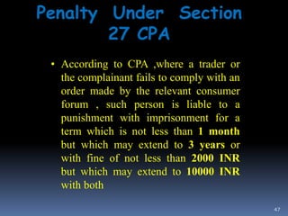 47
Penalty Under Section
27 CPA
• According to CPA ,where a trader or
the complainant fails to comply with an
order made by the relevant consumer
forum , such person is liable to a
punishment with imprisonment for a
term which is not less than 1 month
but which may extend to 3 years or
with fine of not less than 2000 INR
but which may extend to 10000 INR
with both
 