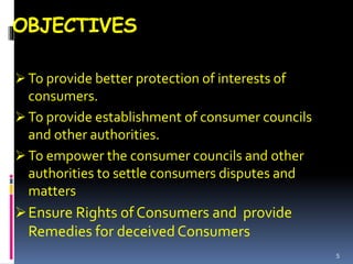 OBJECTIVES
 To provide better protection of interests of
consumers.
 To provide establishment of consumer councils
and other authorities.
 To empower the consumer councils and other
authorities to settle consumers disputes and
matters
Ensure Rights of Consumers and provide
Remedies for deceivedConsumers
5
 