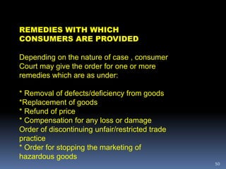 50
REMEDIES WITH WHICH
CONSUMERS ARE PROVIDED
Depending on the nature of case , consumer
Court may give the order for one or more
remedies which are as under:
* Removal of defects/deficiency from goods
*Replacement of goods
* Refund of price
* Compensation for any loss or damage
Order of discontinuing unfair/restricted trade
practice
* Order for stopping the marketing of
hazardous goods
 