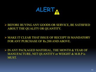 51
ALERT
 BEFORE BUYING ANY GOODS OR SERVICE, BE SATISFIED
ABOUT THE QUALITY OR QUANTITY.
 MAKE IT CLEAR THAT ISSUE OF RECEIPT IS MANDATORY
FOR ANY PURCHASE OF Rs.200 AND ABOVE.
 IN ANY PACKAGED MATERIAL, THE MONTH & YEAR OF
MANUFACTURE, NET QUANTITY or WEIGHT & M.R.P is
MUST.
 