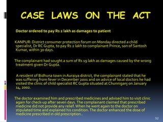 CASE LAWS ON THE ACT
Doctor ordered to pay Rs 2 lakh as damages to patient
KANPUR: District consumer protection forum on Monday directed a child
specialist, Dr RC Gupta, to pay Rs 2 lakh to complainant Prince, son of Santosh
Kumar, within 30 days.
The complainant had sought a sum of Rs 19 lakh as damages caused by the wrong
treatment given Dr Gupta.
A resident of Bidhuna town in Auraiya district, the complainant stated that he
was suffering from fever in December 2001 and on advice of local doctors he had
visited the clinic of child specialist RC Gupta situated at Chunniganj on January
14, 2002.
The doctor examined him and prescribed medicines and advised him to visit clinic
again for check-up after seven days.The complainant claimed that prescribed
medicine did not provide any relief.When he went again to the doctor on
stipulated time and explained his condition.The doctor enhanced the dose of
medicine prescribed in old prescription..
52
 