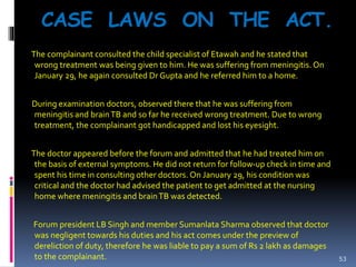 CASE LAWS ON THE ACT.
The complainant consulted the child specialist of Etawah and he stated that
wrong treatment was being given to him. He was suffering from meningitis. On
January 29, he again consulted Dr Gupta and he referred him to a home.
During examination doctors, observed there that he was suffering from
meningitis and brainTB and so far he received wrong treatment. Due to wrong
treatment, the complainant got handicapped and lost his eyesight.
The doctor appeared before the forum and admitted that he had treated him on
the basis of external symptoms. He did not return for follow-up check in time and
spent his time in consulting other doctors. On January 29, his condition was
critical and the doctor had advised the patient to get admitted at the nursing
home where meningitis and brainTB was detected.
Forum president LB Singh and member Sumanlata Sharma observed that doctor
was negligent towards his duties and his act comes under the preview of
dereliction of duty, therefore he was liable to pay a sum of Rs 2 lakh as damages
to the complainant. 53
 