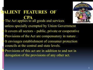 SALIENT FEATURES OF
CPA
The Act applies to all goods and services
unless specially exempted by Union Government
It covers all sectors – public, private or cooperative
Provisions of the Act are compensatory in nature .
It envisages establishment of consumer protection
councils at the central and state levels.
Provisions of this act are in addition to and not in
derogation of the provisions of any other act.
6
 