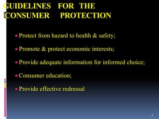 GUIDELINES FOR THE
CONSUMER PROTECTION
 Protect from hazard to health & safety;
 Promote & protect economic interests;
 Provide adequate information for informed choice;
 Consumer education;
 Provide effective redressal
7
 