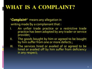 WHAT IS A COMPLAINT?
“Complaint” means any allegation in
writing made by a complainant that :
I. An unfair trade practice or a restrictive trade
practice has been adopted by any trader or service
provider;
II. The goods bought by him or agreed to be bought
by him suffer from one or more defects ;
III. The services hired or availed of or agreed to be
hired or availed off by him suffer from deficiency
in any respect;
9
 