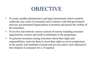 OBJECTIVE
• To create suitable administrative and legal mechanisms which would be
within the easy reach of consumers and to interact with both government
and non- governmental Organizations to promote and protect the welfare of
the consumers.
• To involve and motivate various sections of society including consumer
organizations, women and youth to participate in the programme.
• To generate awareness among consumers about their rights and
responsibilities, motivate them to assert their rights so not to compromise
on the quality and standards of goods and services and to seek redressal of
their disputes in consumer for a, if required.
 