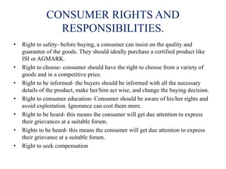 CONSUMER RIGHTS AND
RESPONSIBILITIES.
• Right to safety- before buying, a consumer can insist on the quality and
guarantee of the goods. They should ideally purchase a certified product like
ISI or AGMARK.
• Right to choose- consumer should have the right to choose from a variety of
goods and in a competitive price.
• Right to be informed- the buyers should be informed with all the necessary
details of the product, make her/him act wise, and change the buying decision.
• Right to consumer education- Consumer should be aware of his/her rights and
avoid exploitation. Ignorance can cost them more.
• Right to be heard- this means the consumer will get due attention to express
their grievances at a suitable forum.
• Rights to be heard- this means the consumer will get due attention to express
their grievance at a suitable forum.
• Right to seek compensation
 
