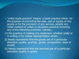  "unfair trade practice" means a trade practice which, for
   the purpose of promoting the sale, use or supply of any
   goods or for the provision of any service, adopts any
   unfair method or unfair or deceptive practice including
   any of the following practices, namely;-
(1) the practice of making any statement, whether orally or
   in writing or by visible representation which,-
(i) falsely represents that the goods are of a particular
   standard, quality, quantity, grade, composition, style or
   model;
(ii) falsely represents that the services are of a particular
   standard, quality or grade;
 