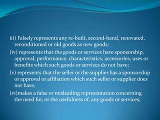 iii) Falsely represents any re-built, second-hand, renovated,
   reconditioned or old goods as new goods;
(iv) represents that the goods or services have sponsorship,
   approval, performance, characteristics, accessories, uses or
   benefits which such goods or services do not have;
(v) represents that the seller or the supplier has a sponsorship
   or approval or affiliation which such seller or supplier does
   not have;
(vi)makes a false or misleading representation concerning
   the need for, or the usefulness of, any goods or services;
 