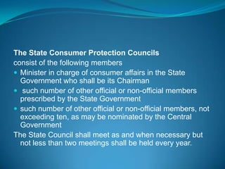 The State Consumer Protection Councils
consist of the following members
 Minister in charge of consumer affairs in the State
  Government who shall be its Chairman
 such number of other official or non-official members
  prescribed by the State Government
 such number of other official or non-official members, not
  exceeding ten, as may be nominated by the Central
  Government
The State Council shall meet as and when necessary but
  not less than two meetings shall be held every year.
 