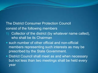 The District Consumer Protection Council
consist of the following members
1) Collector of the district (by whatever name called),
    who shall be its Chairman
 such number of other official and non-official
  members representing such interests as may be
  prescribed by the State Government.
 District Council shall meet as and when necessary
  but not less than two meetings shall be held every
  year
 