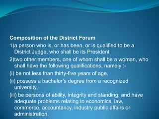 Composition of the District Forum
1)a person who is, or has been, or is qualified to be a
    District Judge, who shall be its President
2)two other members, one of whom shall be a woman, who
    shall have the following qualifications, namely :-
(i) be not less than thirty-five years of age,
(ii) possess a bachelor’s degree from a recognized
    university,
(iii) be persons of ability, integrity and standing, and have
    adequate problems relating to economics, law,
    commerce, accountancy, industry public affairs or
    administration.
 